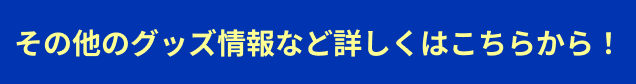 その他のグッズ情報など詳しくはこちらから！